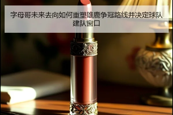 字母哥未来去向如何重塑雄鹿争冠路线并决定球队建队窗口